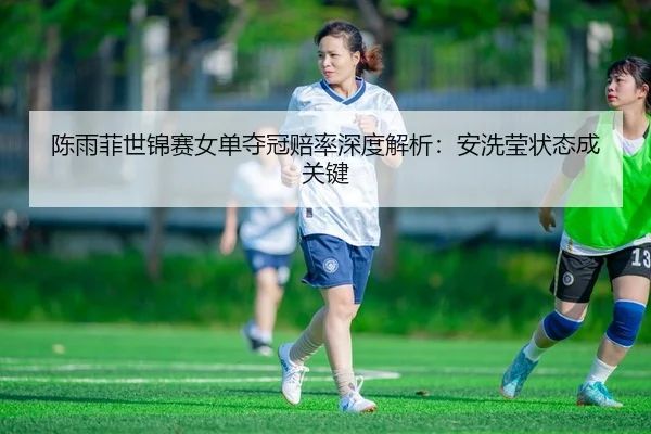陈雨菲世锦赛女单夺冠赔率深度解析：安洗莹状态成关键